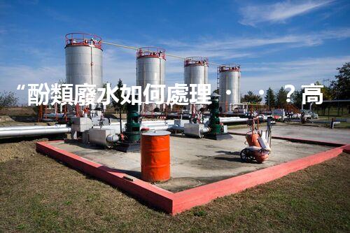 “酚類廢水如何處理？高效環(huán)保新方法引領綠色以后”
